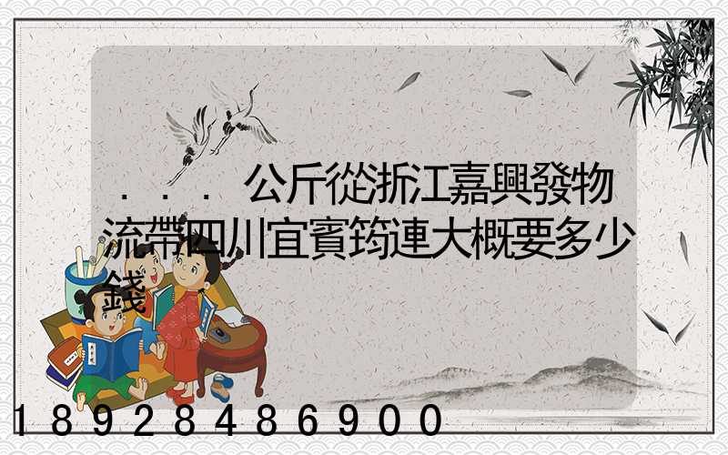 ...公斤從浙江嘉興發物流帶四川宜賓筠連大概要多少錢