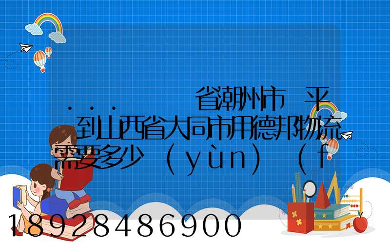 ...從廣東省潮州市饒平縣到山西省大同市用德邦物流需要多少運(yùn)費(fèi),需要...