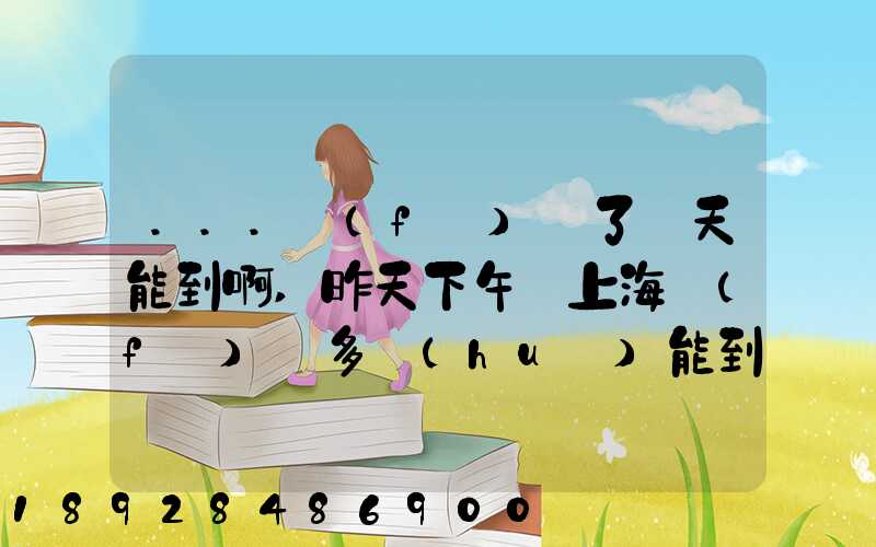 ...發(fā)貨了幾天能到啊,昨天下午從上海發(fā)貨多會(huì)能到河北張家口市...