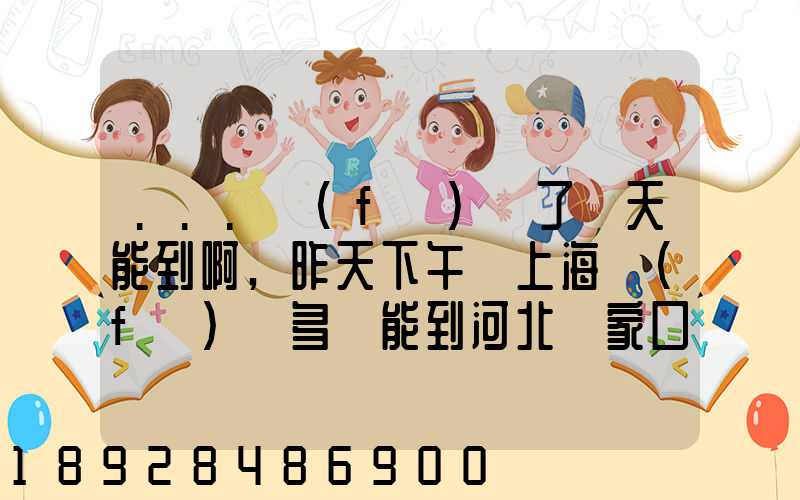 ...發(fā)貨了幾天能到啊,昨天下午從上海發(fā)貨多會能到河北張家口市...