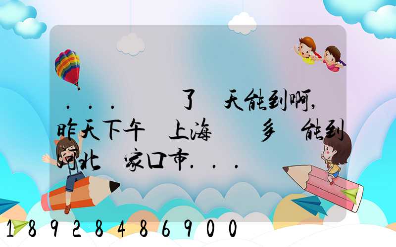 ...發貨了幾天能到啊,昨天下午從上海發貨多會能到河北張家口市...