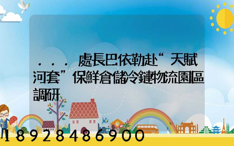 ...處長巴依勒赴“天賦河套”保鮮倉儲冷鏈物流園區調研
