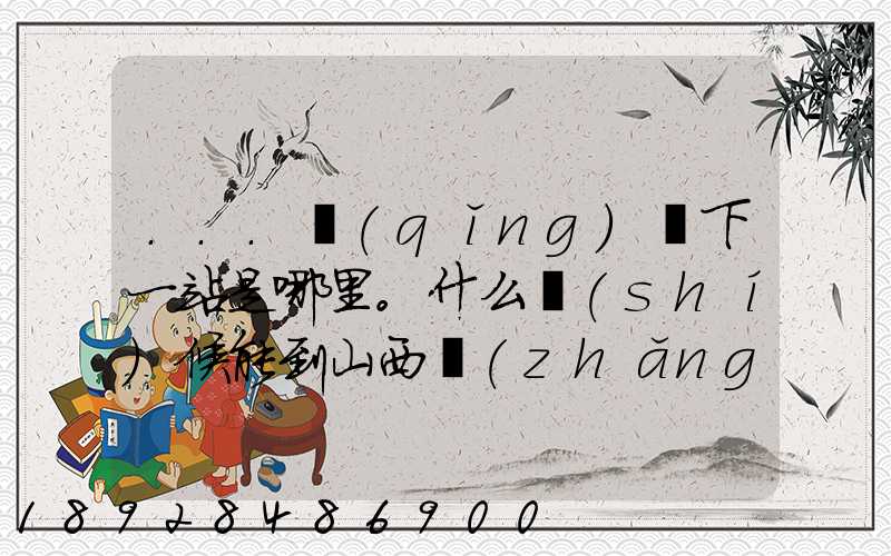 ...請(qǐng)問下一站是哪里。什么時(shí)候能到山西長(zhǎng)治市