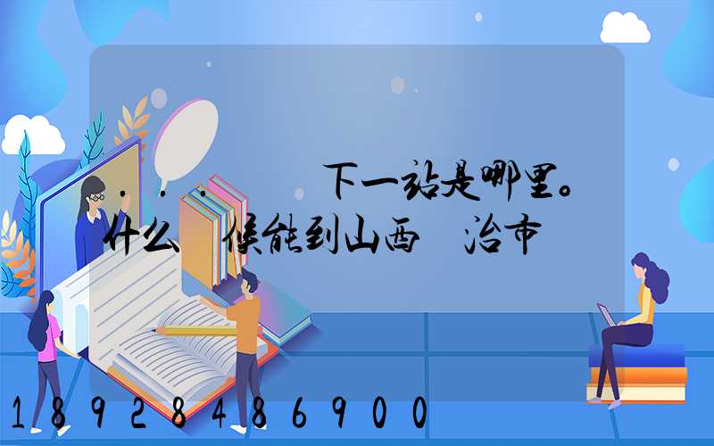 ...請問下一站是哪里。什么時候能到山西長治市