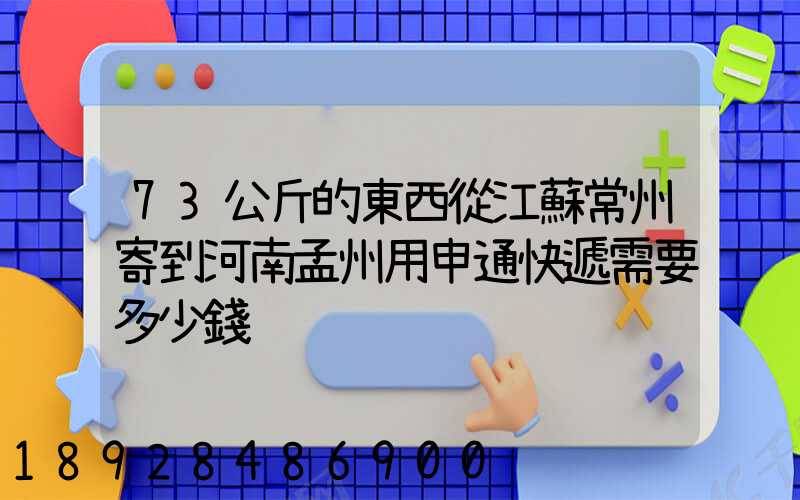 73公斤的東西從江蘇常州寄到河南孟州用申通快遞需要多少錢