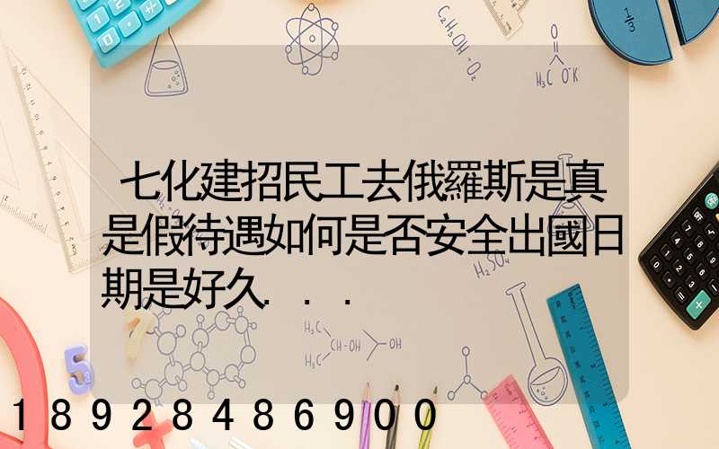 七化建招民工去俄羅斯是真是假待遇如何是否安全出國日期是好久...