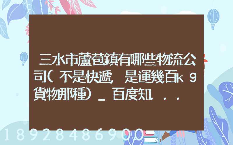 三水市蘆苞鎮有哪些物流公司(不是快遞,是運幾百kg貨物那種)_百度知...