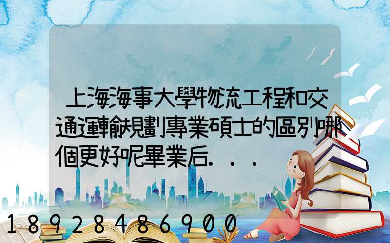上海海事大學物流工程和交通運輸規劃專業碩士的區別哪個更好呢畢業后...