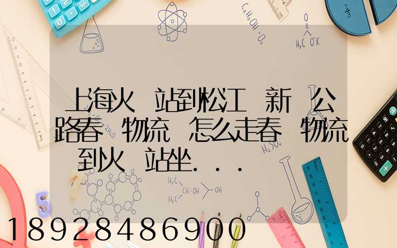 上海火車站到松江區新車公路春強物流園怎么走春強物流園到火車站坐...