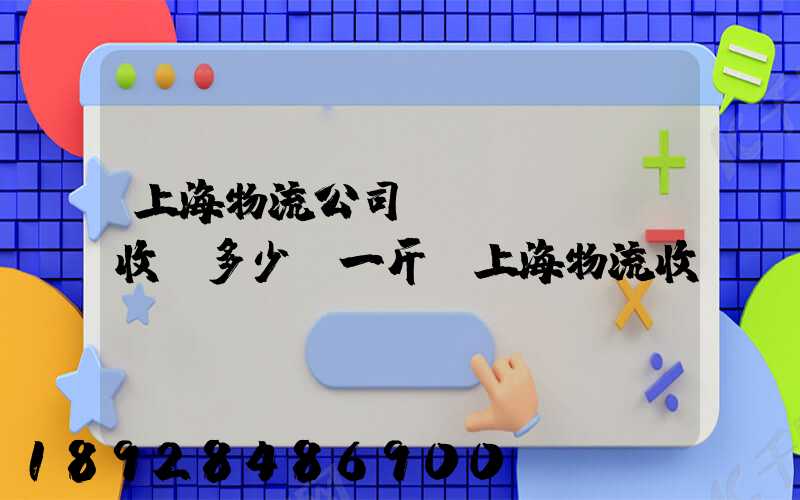 上海物流公司發(fā)貨收費多少錢一斤,上海物流收費標(biāo)準(zhǔn)