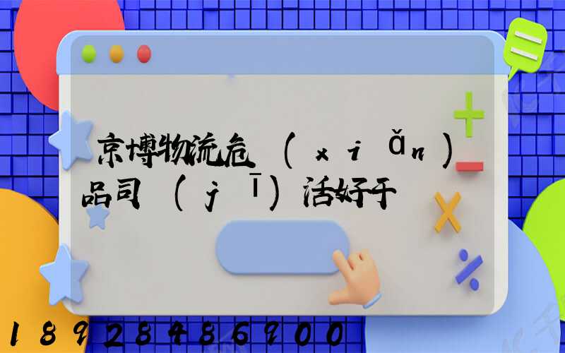 京博物流危險(xiǎn)品司機(jī)活好干嗎