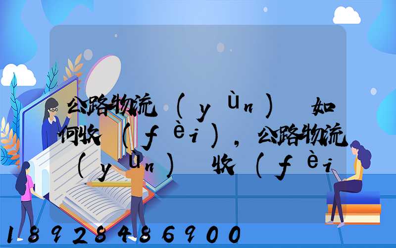 公路物流運(yùn)輸如何收費(fèi),公路物流運(yùn)輸收費(fèi)標(biāo)準(zhǔn)