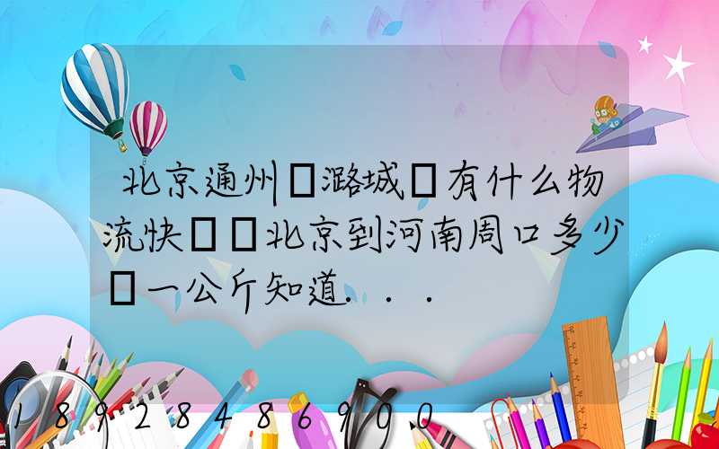 北京通州區潞城鎮有什么物流快遞從北京到河南周口多少錢一公斤知道...