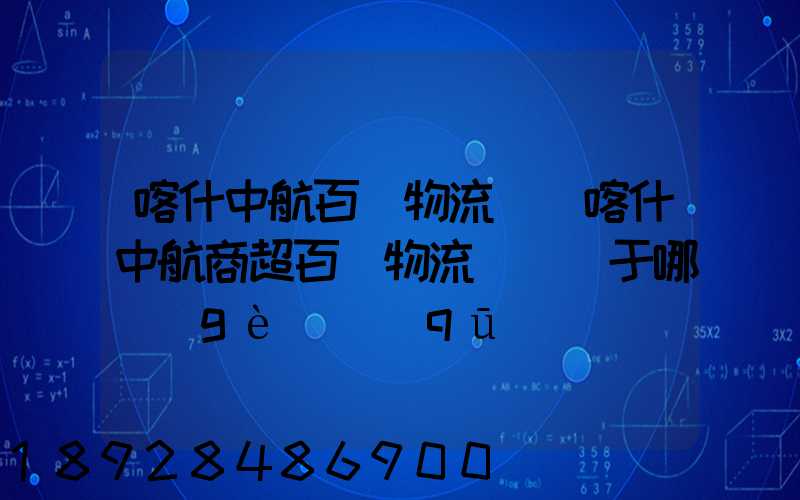 喀什中航百貨物流園(喀什中航商超百貨物流園)屬于哪個(gè)區(qū)