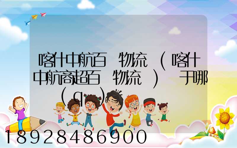 喀什中航百貨物流園(喀什中航商超百貨物流園)屬于哪個區(qū)