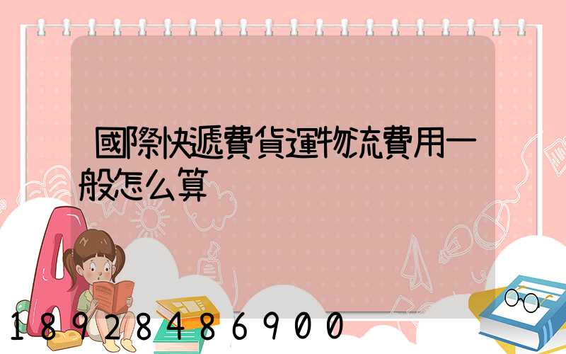 國際快遞費貨運物流費用一般怎么算