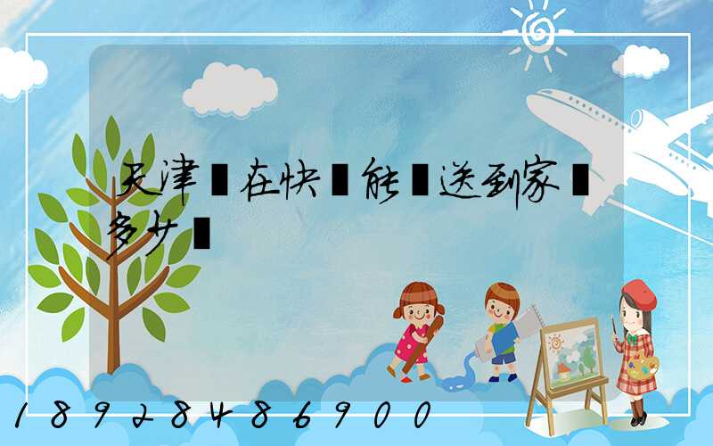 天津現在快遞能給送到家嗎多少錢