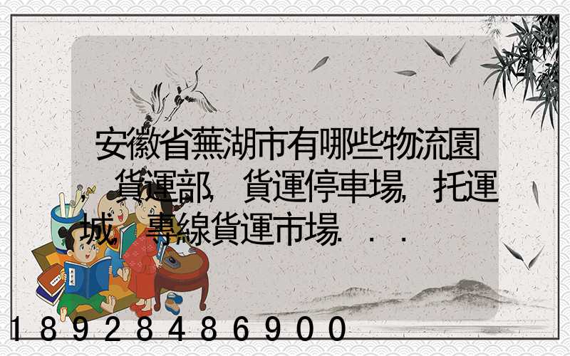 安徽省蕪湖市有哪些物流園,貨運部,貨運停車場,托運城,專線貨運市場...