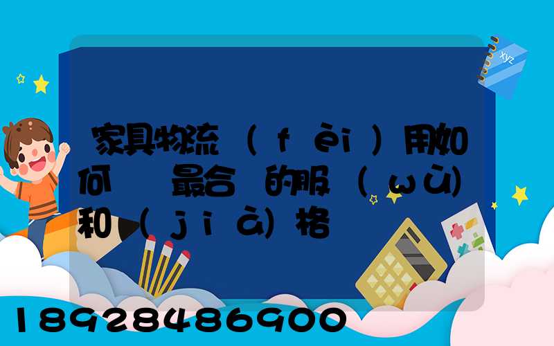 家具物流費(fèi)用如何選擇最合適的服務(wù)和價(jià)格