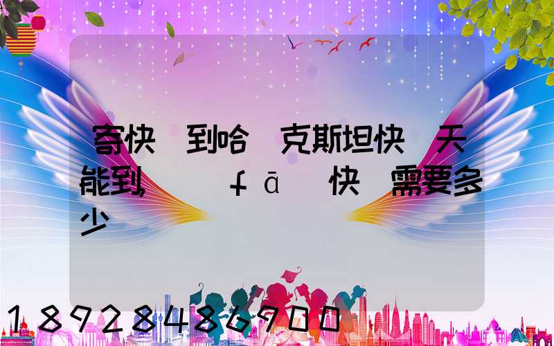 寄快遞到哈薩克斯坦快幾天能到,發(fā)快遞需要多少錢