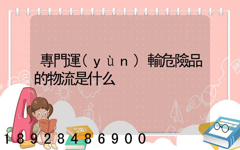 專門運(yùn)輸危險品的物流是什么