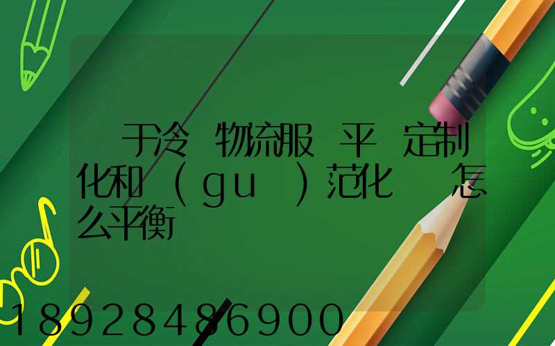 對于冷鏈物流服務平臺定制化和規(guī)范化應該怎么平衡