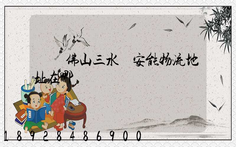 廣東佛山三水區安能物流地址在哪兒