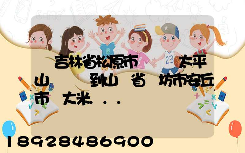 從吉林省松原市長嶺縣太平山鎮發貨到山東省維坊市安丘市發大米...