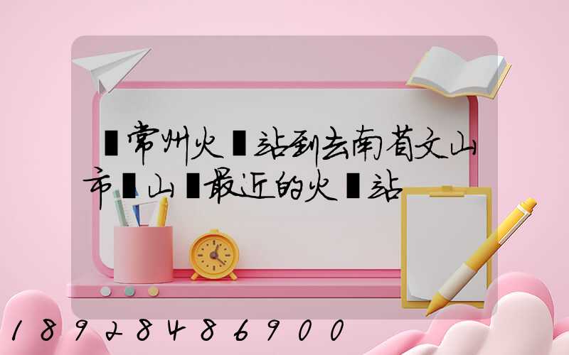 從常州火車站到去南省文山市硯山縣最近的火車站