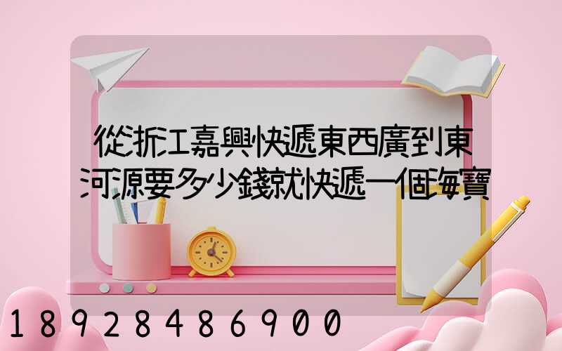 從浙江嘉興快遞東西廣到東河源要多少錢就快遞一個海寶