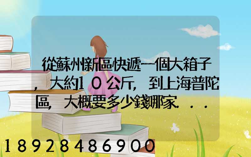 從蘇州新區快遞一個大箱子,大約10公斤,到上海普陀區,大概要多少錢哪家...