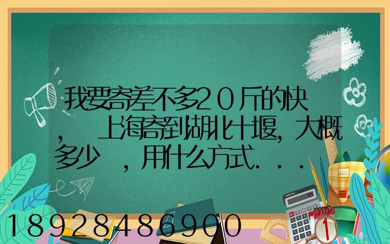 我要寄差不多20斤的快遞,從上海寄到湖北十堰,大概多少錢,用什么方式...