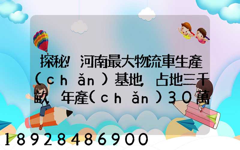 探秘!河南最大物流車生產(chǎn)基地,占地三千畝,年產(chǎn)30萬(wàn)輛
