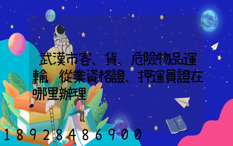 武漢市客、貨、危險物品運輸,從業資格證、押運員證在哪里辦理