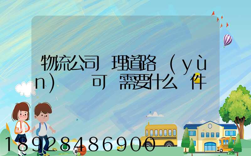 物流公司辦理道路運(yùn)輸許可證需要什么條件