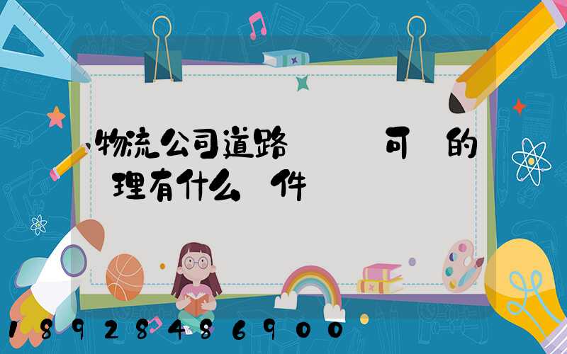 物流公司道路運輸許可證的辦理有什么條件
