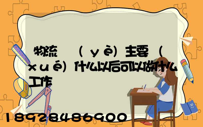 物流專業(yè)主要學(xué)什么以后可以做什么工作