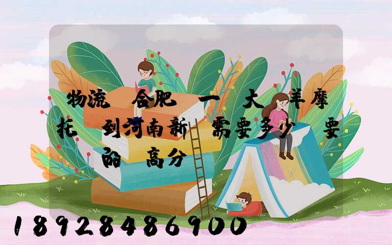 物流從合肥運一輛大綿羊摩托車到河南新鄉需要多少錢要準確的,高分...