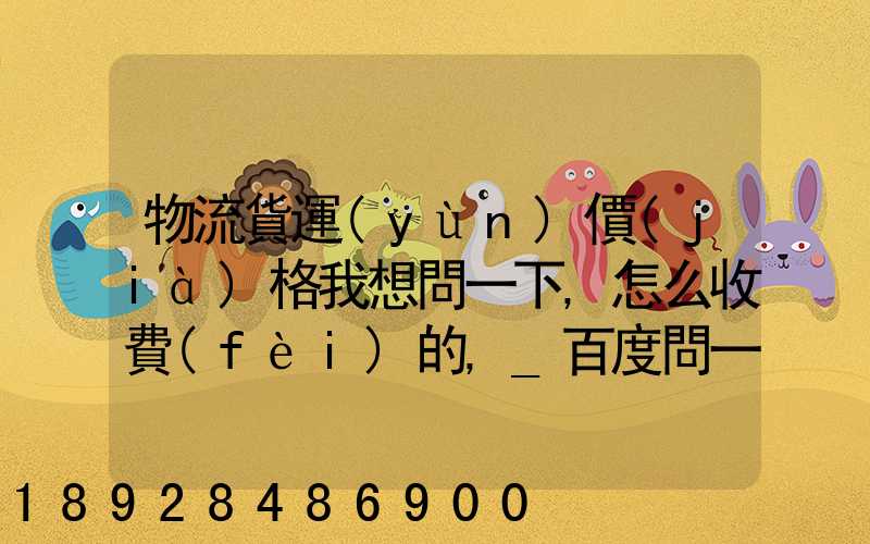 物流貨運(yùn)價(jià)格我想問一下,怎么收費(fèi)的,_百度問一問