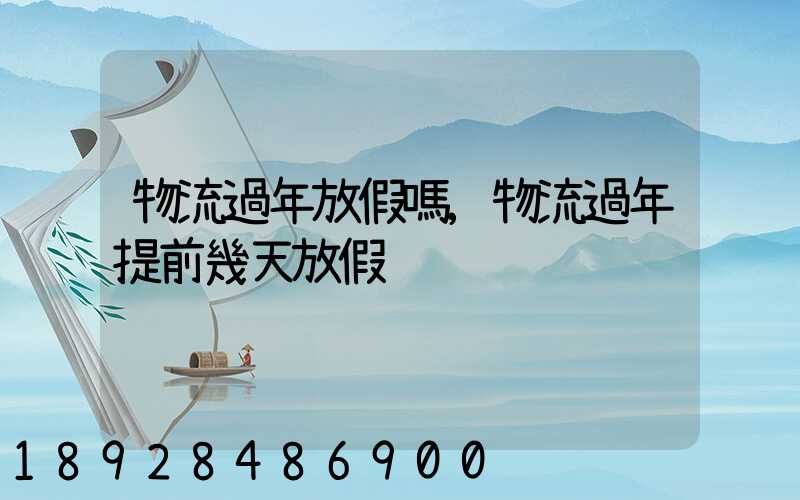 物流過年放假嗎,物流過年提前幾天放假