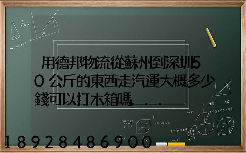 用德邦物流從蘇州到深圳50公斤的東西走汽運大概多少錢可以打木箱嗎...