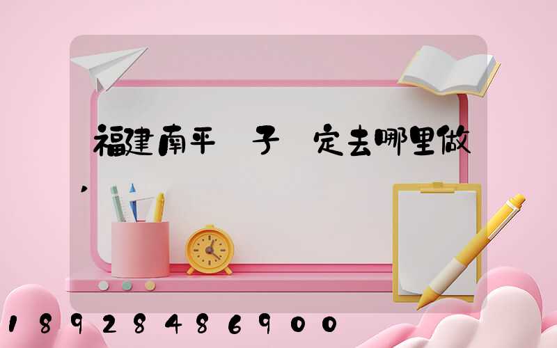 福建南平親子鑒定去哪里做,