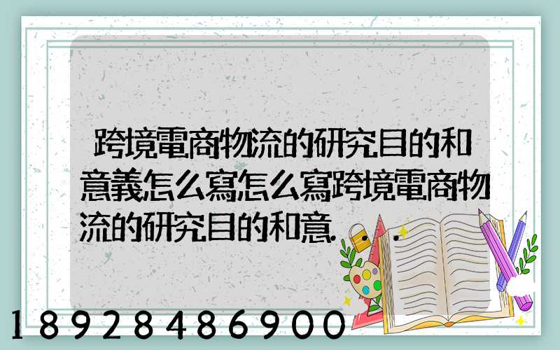 跨境電商物流的研究目的和意義怎么寫怎么寫跨境電商物流的研究目的和意...