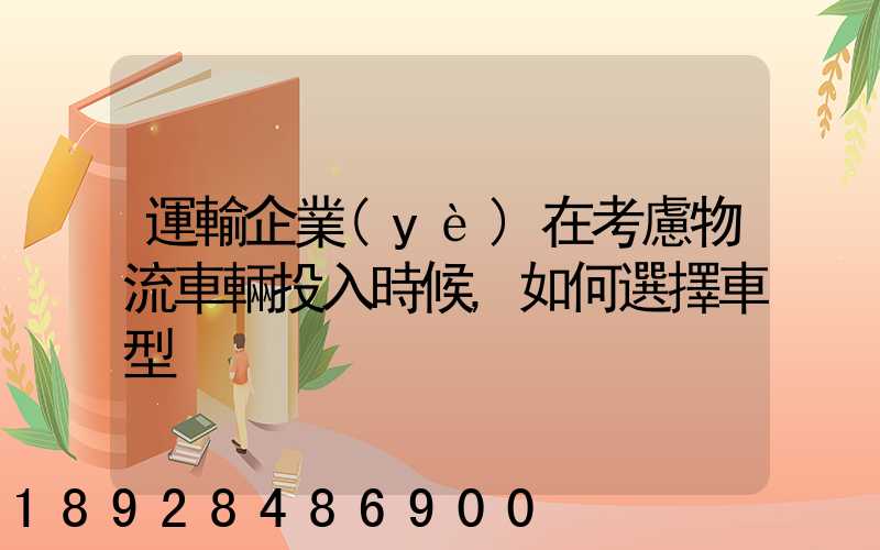 運輸企業(yè)在考慮物流車輛投入時候,如何選擇車型