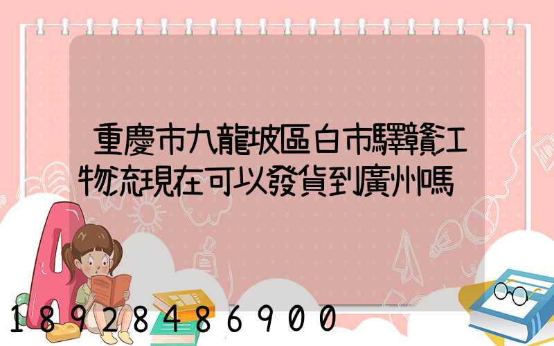 重慶市九龍坡區白市驛贛江物流現在可以發貨到廣州嗎