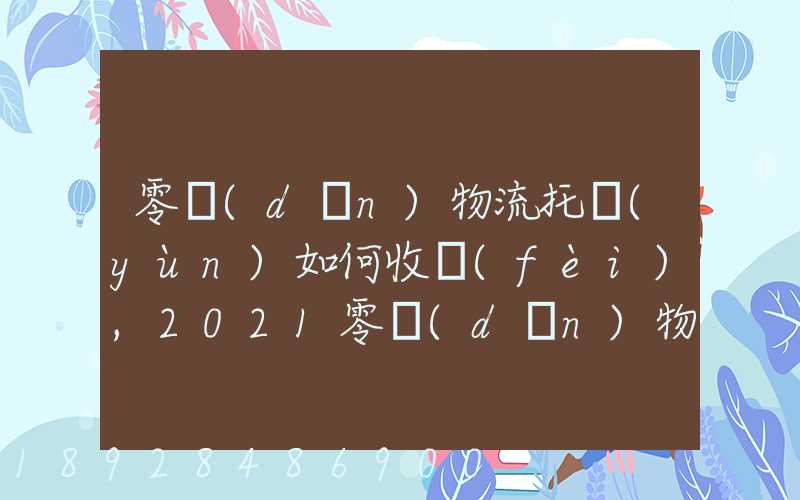 零擔(dān)物流托運(yùn)如何收費(fèi),2021零擔(dān)物流托運(yùn)收費(fèi)標(biāo)準(zhǔn)