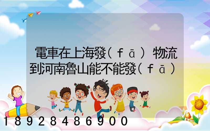電車在上海發(fā)物流到河南魯山能不能發(fā)