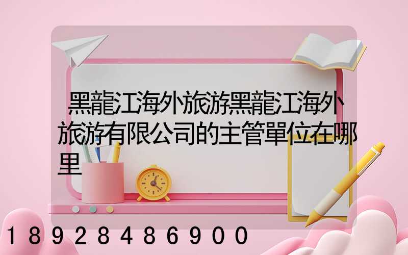 黑龍江海外旅游黑龍江海外旅游有限公司的主管單位在哪里